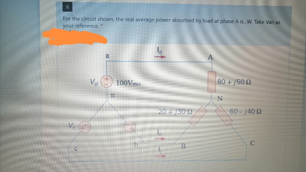 6.
For the circuit shown, the real average power absorbed by load at phase A is...W. Take Van as
your reference. *
a
Va
100Vms
80 +J50 2
II
20 + /30 2
60 - 140 2
