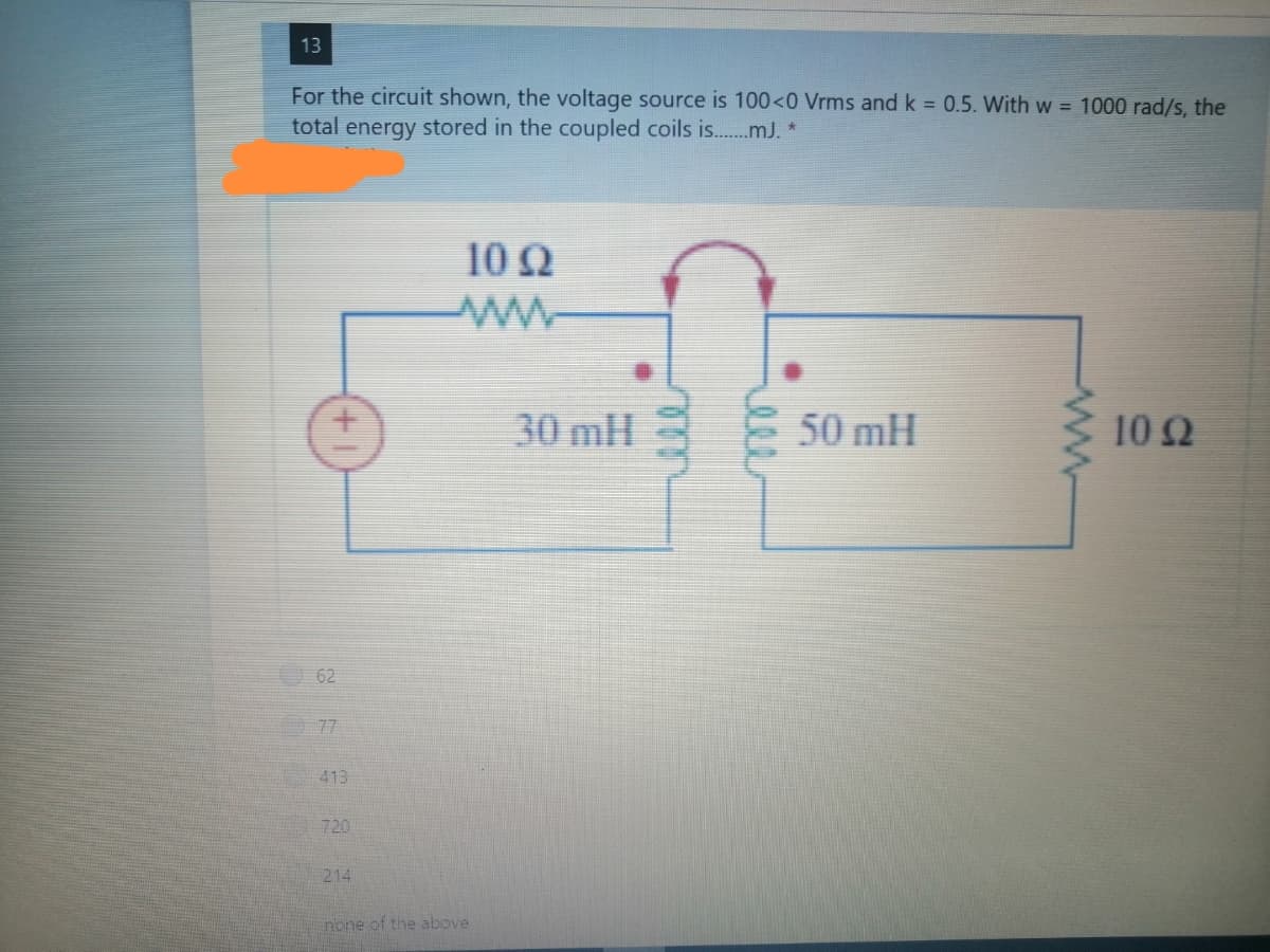 13
For the circuit shown, the voltage source is 100<0 Vrms and k = 0.5. With w = 1000 rad/s, the
total energy stored in the coupled coils is..mJ. *
10 N
30 mH
50 mH
10 2
62
77
413
720
214
none of the above
we
