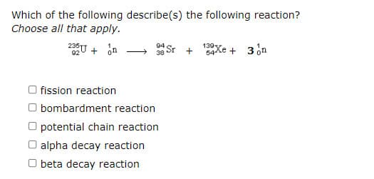 Which of the following describe(s) the following reaction?
Choose all that apply.
2U + on
Sr +
139Xe +
3 on
fission reaction
O bombardment reaction
O potential chain reaction
O alpha decay reaction
O beta decay reaction
