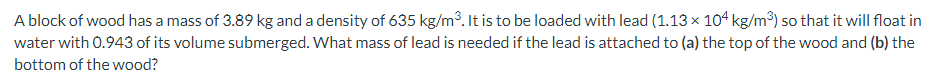 A block of wood has a mass of 3.89 kg and a density of 635 kg/m3. It is to be loaded with lead (1.13 × 104 kg/m³) so that it will float in
water with 0.943 of its volume submerged. What mass of lead is needed if the lead is attached to (a) the top of the wood and (b) the
bottom of the wood?
