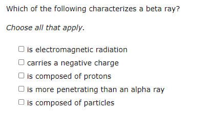 Which of the following characterizes a beta ray?
Choose all that apply.
is electromagnetic radiation
O carries a negative charge
O is composed of protons
O is more penetrating than an alpha ray
is composed of particles
