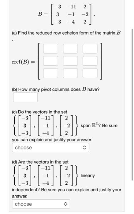 -3 -11 2
-1 -2
3
-3 -4 2
(a) Find the reduced row echelon form of the matrix B
rref (B) =
(b) How many pivot columns does B have?
B =
(c) Do the vectors in the set
-11
QEB}
you can explain and justify your answer.
choose
answer.
choose
2
(d) Are the vectors in the set
(EG)}
independent? Be sure you can explain and justify your
2
2
span R³ ? Be sure
✪
linearly