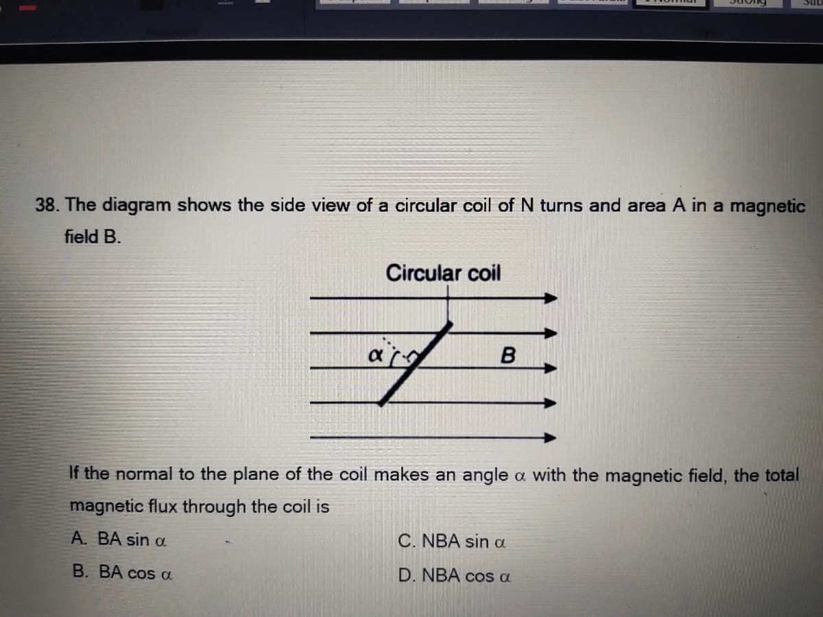 38. The diagram shows the side view of a circular coil of N turns and area A in a magnetic
field B.
Circular coil
If the normal to the plane of the coil makes an angle a with the magnetic field, the total
magnetic flux through the coil is
A. BA sin a
C. NBA sin a
B. BA cos a
D. NBA cos a

