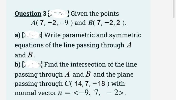 Given the points
A( 7, -2, -9 ) and B( 7, -2, 2).
Question 3
a) [ ] Write parametric and symmetric
equations of the line passing through A
and B.
b) [
Find the intersection of the line
passing through A and B and the plane
passing through C( 14, 7, -18) with
normal vector n = <-9, 7, -2>.