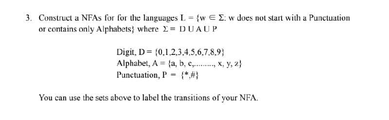 3. Construct a NFAs for for the languages L = {w E E: w does not start with a Punctuation
or contains only Alphabets} where X = DUAUP
Digit, D= {0,1,2,3,4,5,6,7,8,9}
Alphabet, A = {a, b, c, x, y, z)
Punctuation, P
=
You can use the sets above to label the transitions of your NFA.