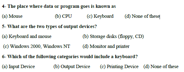 4- The place where data or program goes is known as
(a) Mouse
(b) CPU
(c) Keyboard
(d) None of these
5- What are the two types of output devices?
(a) Keyboard and mouse
(b) Storage disks (floppy, CD)
(c) Windows 2000, Windows NT
(d) Monitor and printer
6- Which of the following categories would include a keyboard?
(a) Input Device
(b) Output Device
(c) Printing Device (d) None of these
