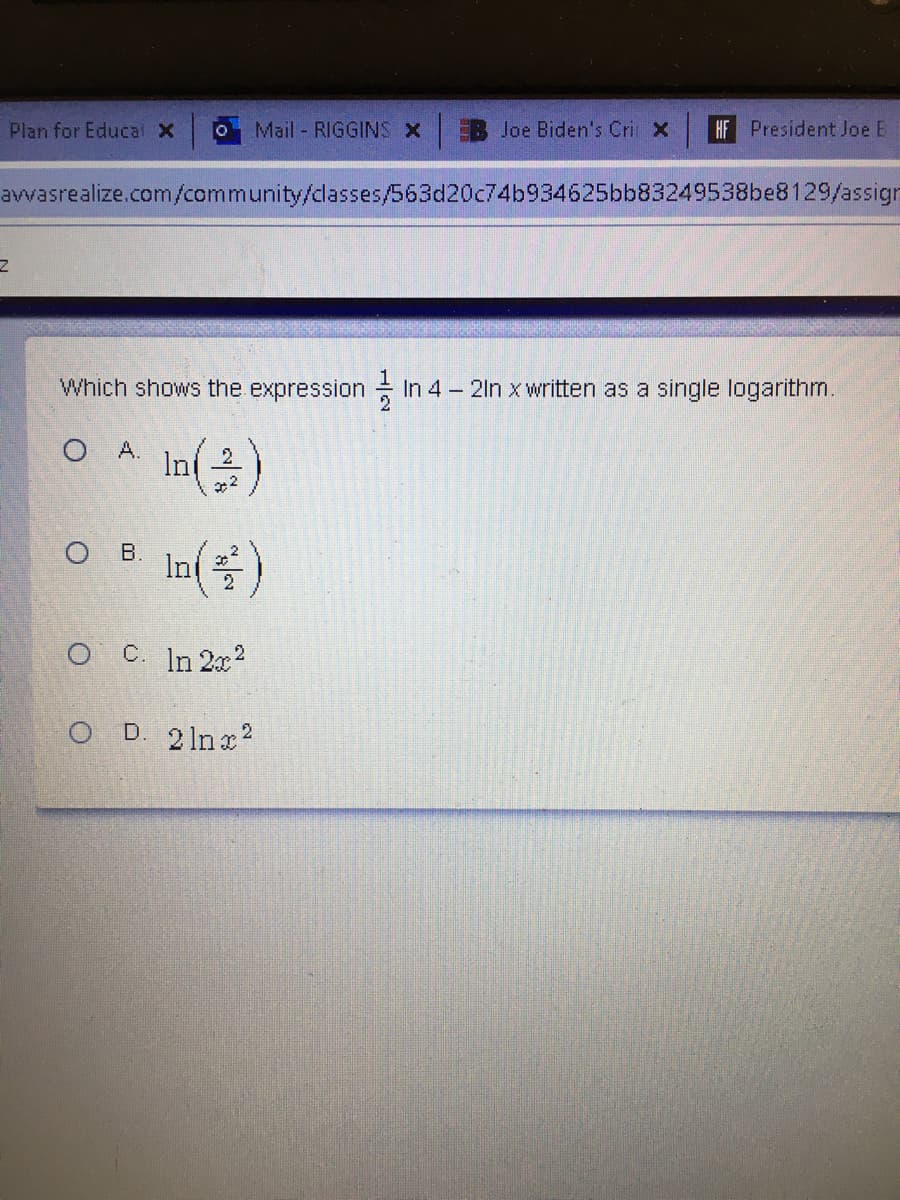 Plan for Educal X
Mail RIGGINS x
EB Joe Biden's Cri X
HF President Joe E
avwasrealize.com/community/dlasses/563d20c74b934625bb83249538be8129/assign
IN
Which shows the expression In 4 – 2in x written as a single logarithm.
O A.
In( )
In()
ов.
O C. In 2x2
O D. 2 lnx2
