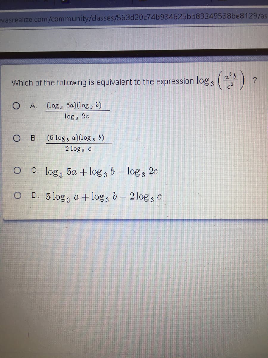 vasrealize.com/community/classes/563d20c74b934625bb83249538be8129/as
following is equivalent to the expression log: ()
Which of the
O A. (log 5a)(log; )
log, 2c
O B.
(5 log; a)(log;
2 log; c
O C. log 5a + log b – log 3
2c
O D. a + log, b- 2log c
5 log 3
