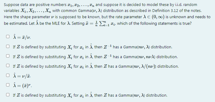 Suppose data are positive numbers a1, 2, . .., T, and suppose it is decided to model these by i.i.d. random
variables X1, X2, ..., X, with common Gamma(v, A) distribution as described in Definition 3.12 of the notes.
Here the shape parameter v is supposed to be known, but the rate parameterdE (0, 00) is unknown and needs to
be estimated. Let Å be the MLE for A. Setting i = , e;, which of the following statements is true?
O i=7/v.
O If Z is defined by substituting X; for æ; in A, then Z1 has a Gamma(nv, A) distribution.
O If Z is defined by substituting X; for a; in Ä, then Z-1 has a Gamma(nv, nvd) distribution.
O If Z is defined by substituting X; for æ; in A, then Z has a Gamma(nv, A/(nv)) distribution.
O Â=v/T.
O î = (2)".
O If Z is defined by substituting X; for æ; in A, then Z has a Gamma(nv, X) distribution.
