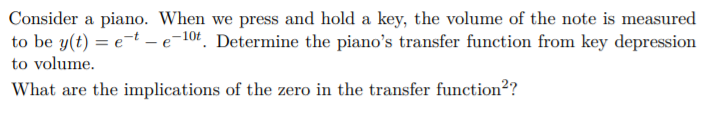 Consider a piano. When we press and hold a key, the volume of the note is measured
to be y(t) = e-t – e-10t. Determine the piano's transfer function from key depression
to volume.
What are the implications of the zero in the transfer function?
