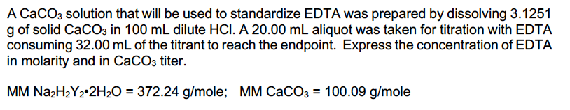 A CaCO3 solution that will be used to standardize EDTA was prepared by dissolving 3.1251
g of solid CaCO3 in 100 mL dilute HCI. A 20.00 mL aliquot was taken for titration with EDTA
consuming 32.00 mL of the titrant to reach the endpoint. Express the concentration of EDTA
in molarity and in CaCO3 titer.
MM Na2H2Y2•2H2O = 372.24 g/mole; MM CACO3 = 100.09 g/mole
%3D
