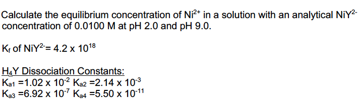 Calculate the equilibrium concentration of Ni²* in a solution with an analytical NİY2-
concentration of 0.0100 M at pH 2.0 and pH 9.0.
Kr of NIY2= 4.2 x 1018
HẠY Dissociation Constants:
Ka1 =1.02 x 10² Ka2 =2.14 x 103
Ka3 =6.92 x 10-7 Ka4 =5.50 x 10-11
