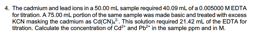 4. The cadmium and lead ions in a 50.00 mL sample required 40.09 mL of a 0.005000 M EDTA
for titration. A 75.00 mL portion of the same sample was made basic and treated with excess
KCN masking the cadmium as Cd(CN),?. This solution required 21.42 mL of the EDTA for
titration. Calculate the concentration of Cd2* and Pb2* in the sample ppm and in M.
