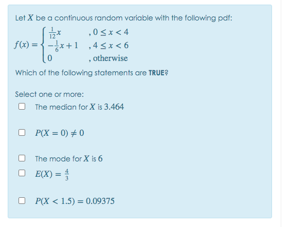 Let X be a continuous random variable with the following pdf:
,0<x< 4
12*
f(x) = {-x+1 ,4<x< 6
, otherwise
Which of the following statements are TRUE?
Select one or more:
The median for X is 3.464
O P(X = 0) + 0
The mode for X is 6
E(X) = =
O P(X < 1.5) = 0.09375
