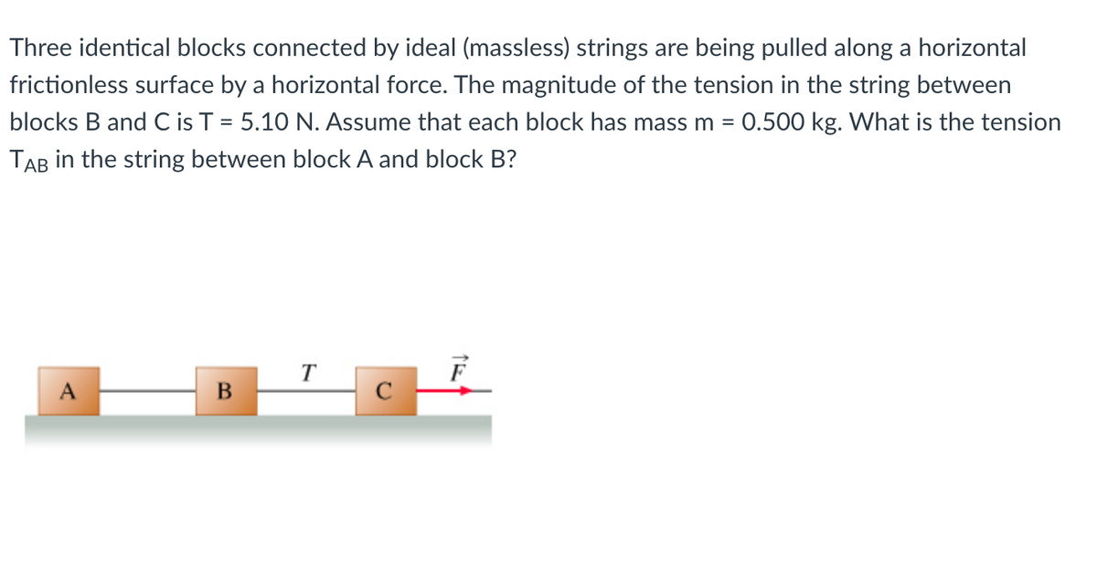 Three identical blocks connected by ideal (massless) strings are being pulled along a horizontal
frictionless surface by a horizontal force. The magnitude of the tension in the string between
blocks B and C is T = 5.10 N. Assume that each block has mass m = 0.500 kg. What is the tension
TAB in the string between block A and block B?
%D
T
A
В
