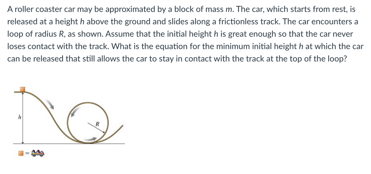 A roller coaster car may be approximated by a block of mass m. The car, which starts from rest, is
released at a height h above the ground and slides along a frictionless track. The car encounters a
loop of radius R, as shown. Assume that the initial height h is great enough so that the car never
loses contact with the track. What is the equation for the minimum initial height h at which the car
can be released that still allows the car to stay in contact with the track at the top of the loop?
h
R
