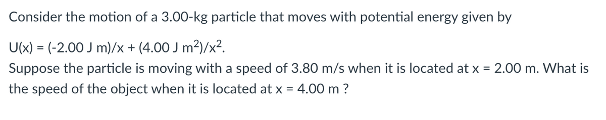 Consider the motion of a 3.00-kg particle that moves with potential energy given by
U(x) = (-2.00 J m)/x + (4.00 J m²)/x².
Suppose the particle is moving with a speed of 3.80 m/s when it is located at x = 2.00 m. What is
the speed of the object when it is located at x = 4.00 m ?
