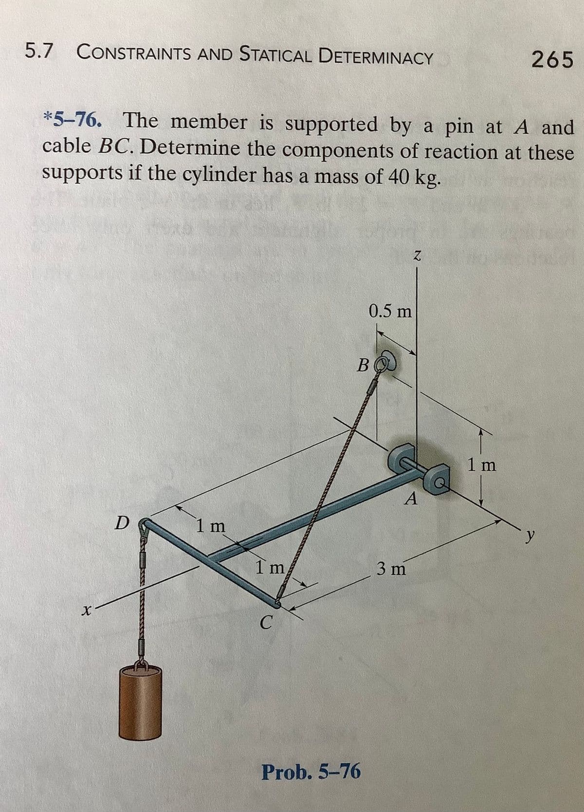 265
5.7 CONSTRAINTS AND STATICAL DETERMINACY
*5-76. The member is supported by a pin at A and
cable BC. Determine the components of reaction at these
supports if the cylinder has a mass of 40 kg.
0.5 m
В
1 m
A
1 m
y
1 m
3 m
Prob. 5-76
