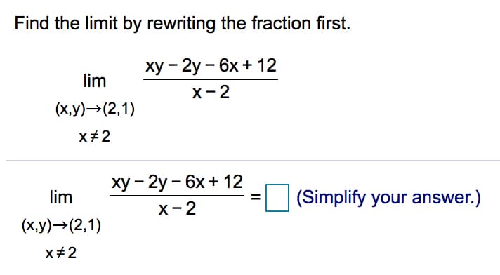 Find the limit by rewriting the fraction first.
ху — 2у — 6х + 12
lim
х - 2
(х,у) —(2,1)
x#2
ху - 2у - 6x + 12
х -2
lim
(Simplify your answer.)
%3D
(х,у)->(2,1)
x+2
