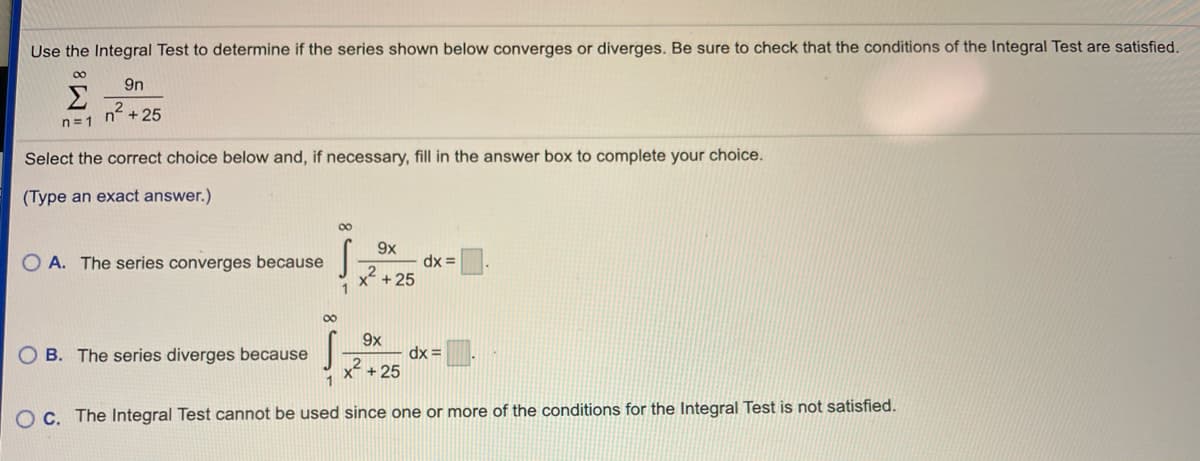 Use the Integral Test to determine if the series shown below converges or diverges. Be sure to check that the conditions of the Integral Test are satisfied.
00
9n
Σ
n2
+ 25
n= 1
Select the correct choice below and, if necessary, fill in the answer box to complete your choice.
(Type an exact answer.)
00
9x
O A. The series converges because
dx =
x + 25
00
9x
O B. The series diverges because
dx =
x +25
O C. The Integral Test cannot be used since one or more of the conditions for the Integral Test is not satisfied.
