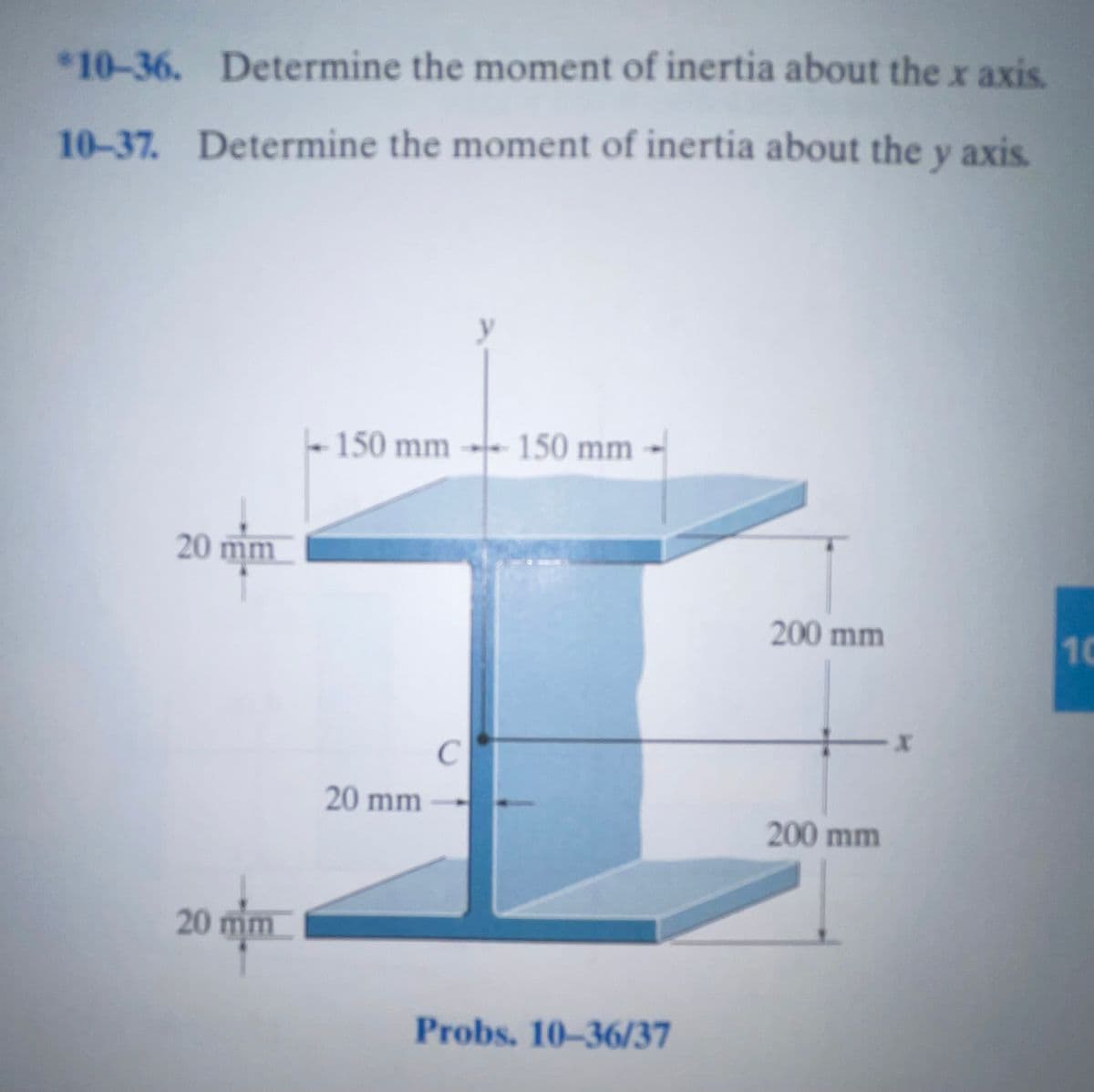 *10-36. Determine the moment of inertia about thex axis.
10-37. Determine the moment of inertia about the y axis.
150 mm - 150 mm
20 mm
200 mm
10
20 mm
200 mm
20 mm
Probs. 10-36/37
