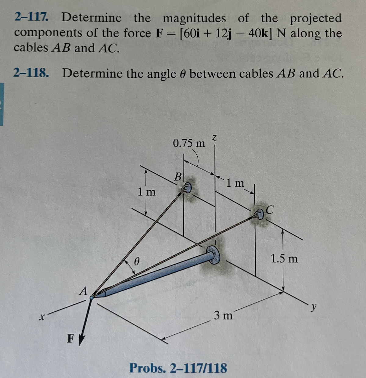 2-117. Determine the magnitudes of the projected
components of the force F = [60i + 12j – 40k] N along the
cables AB and AC.
%3D
2-118. Determine the angle 0 between cables AB and AC.
0.75 m
B
1 m
1 m
C.
1.5 m
3 m
F
Probs. 2-117/118
