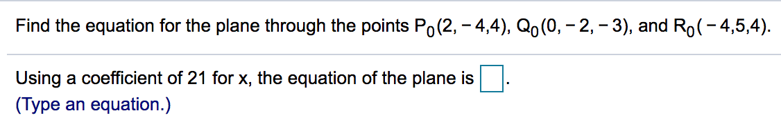 Find the equation for the plane through the points Po(2, – 4,4), Qo(0, – 2, – 3), and Ro(- 4,5,4).
Using a coefficient of 21 for x, the equation of the plane is
(Type an equation.)
