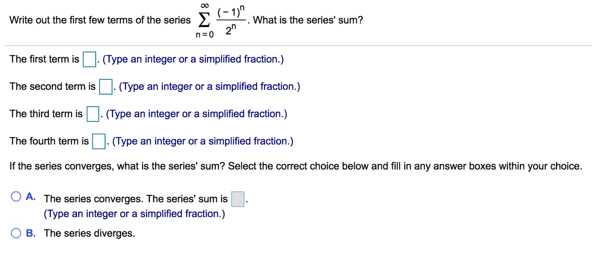 00
(- 1)"
Write out the first few terms of the series >
What is the series' sum?
2"
n = 0
The first term is
(Type an integer or a simplified fraction.)
The second term is
(Type an integer or a simplified fraction.)
The third term is
(Type an integer or a simplified fraction.)
The fourth term is
|. (Type an integer or a simplified fraction.)
If the series converges, what is the series' sum? Select the correct choice below and fill in any answer boxes within your choice.
O A. The series converges. The series' sum is
(Type an integer or a simplified fraction.)
B. The series diverges.
