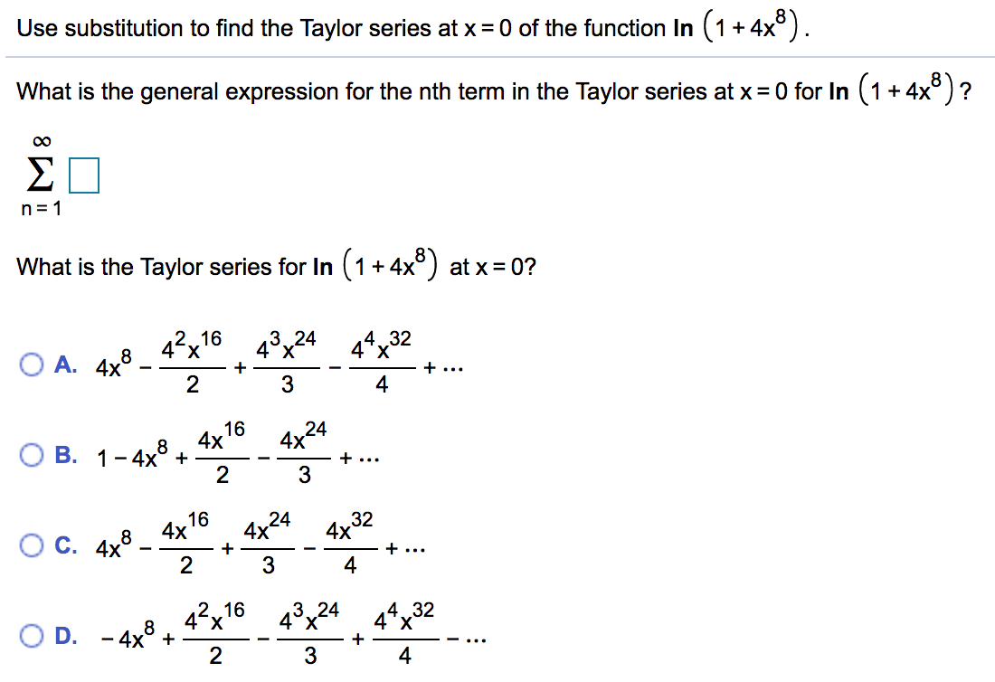 Use substitution to find the Taylor series at x = 0 of the function In (1+4x°).
What is the general expression for the nth term in the Taylor series at x= 0 for In (1+ 4x° )?
00
Σ
n = 1
What is the Taylor series for In (1+4x°) at x = 0?
43x24 44x32
3 24
2.16
42x'
О А. 4x8
+
+..
3
4
16
4x
4x24
8
ОВ. 1-4х° +
+ ...
2
3
16
4х
4x
24
4x
32
OC. 4x3 -
+
+..
2
4
2.16
4°x
O D. - 4x° +
2
4°x24
4*x32
X.
+
4
