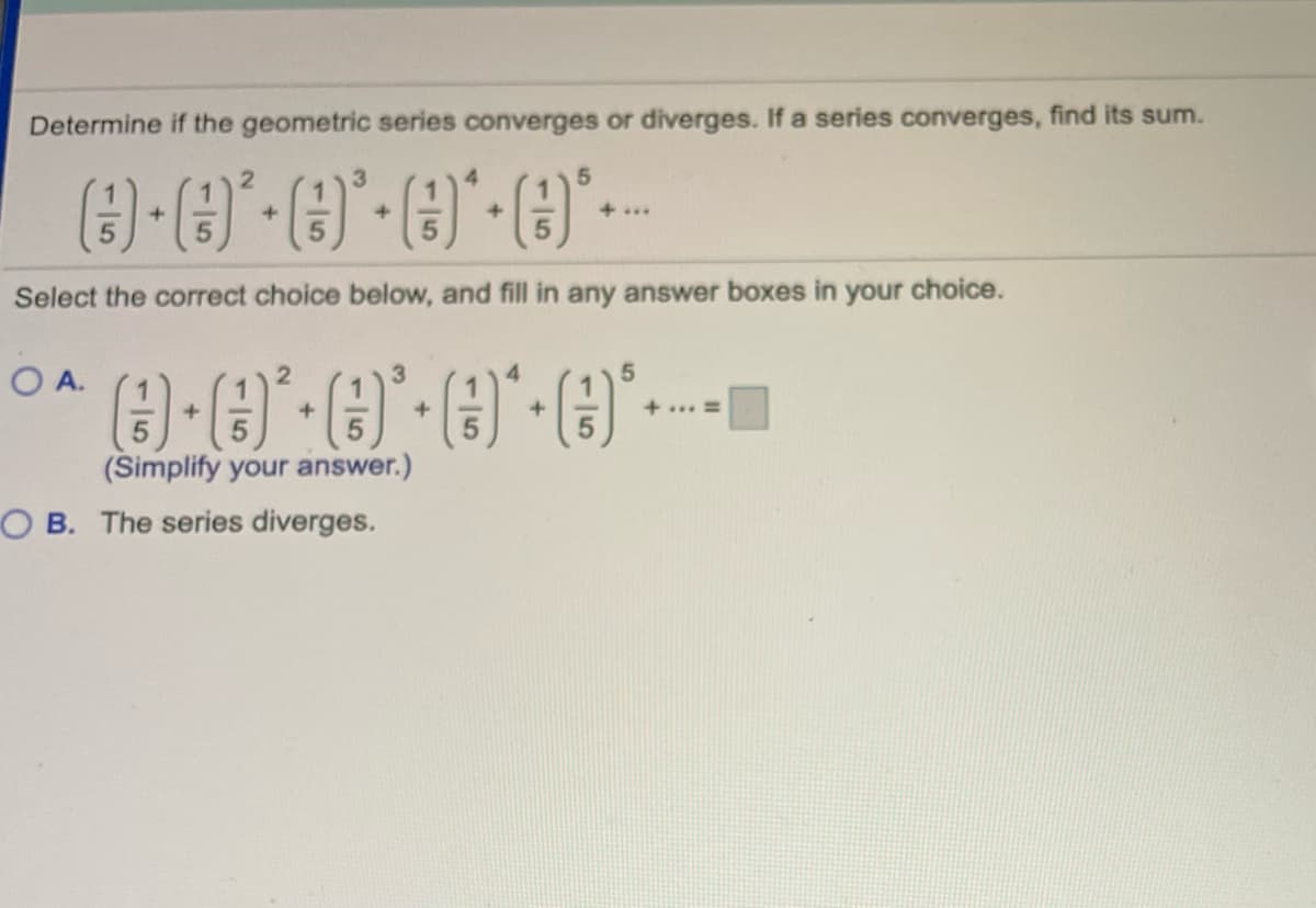 Determine if the geometric series converges or diverges. If a series converges, find its sum.
2.
+...
Select the correct choice below, and fill in any answer boxes in your choice.
OA.
3.
+... =
(Simplify your answer.)
OB. The series diverges.
