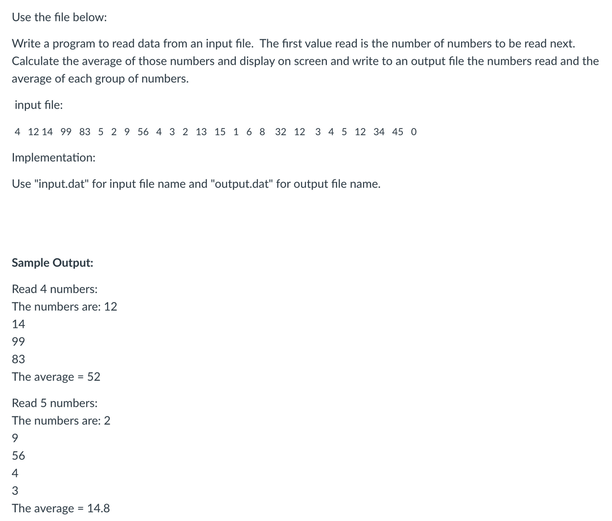 Use the file below:
Write a program to read data from an input file. The first value read is the number of numbers to be read next.
Calculate the average of those numbers and display on screen and write to an output file the numbers read and the
average of each group of numbers.
input file:
4 12 14 99 83 5 2 9 56 4 3 2 13 15 1 6 8 32 12 3 4 5 12 34 45 0
Implementation:
Use "input.dat" for input file name and "output.dat" for output file name.
Sample Output:
Read 4 numbers:
The numbers are: 12
14
99
83
The average = 52
Read 5 numbers:
The numbers are: 2
56
4
3
The average = 14.8
