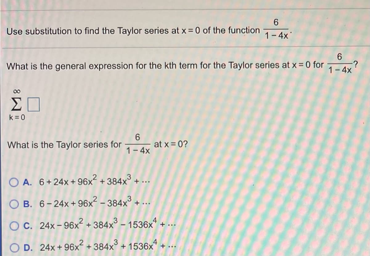 Use substitution to find the Taylor series at x = 0 of the function
1-4x
What is the general expression for the kth term for the Taylor series at x = 0 for
1-4x
00
k = 0
6.
at x = 0?
What is the Taylor series for
1- 4x
O A. 6+24x + 96x² + 384x³ + ...
O B. 6-24x+96x² – 384x³ + ...
O C. 24x- 96x² + 384x° – 1536x* + ..
O D. 24x + 96x + 384x° + 1536x" + ...
Co
