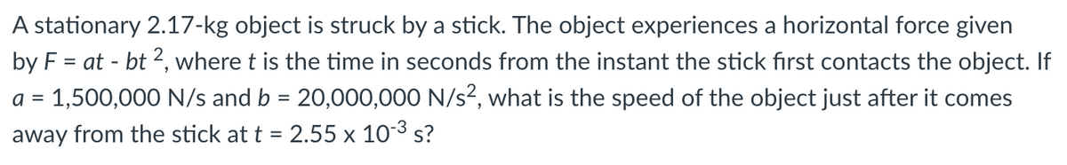 A stationary 2.17-kg object is struck by a stick. The object experiences a horizontal force given
by F = at - bt 2, where t is the time in seconds from the instant the stick first contacts the object. If
a = 1,500,000 N/s and b = 20,000,000 N/s?, what is the speed of the object just after it comes
away from the stick at t = 2.55 x 103 s?
%3D
