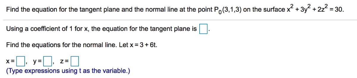 Find the equation for the tangent plane and the normal line at the point P,(3,1,3) on the surface x + 3y + 2z = 30.
Using a coefficient of 1 for x, the equation for the tangent plane is
Find the equations for the normal line. Let x = 3+ 6t.
x=0, y=D, z=0
X =
(Type expressions using t as the variable.)
