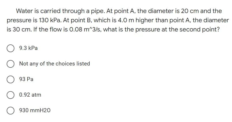 Water is carried through a pipe. At point A, the diameter is 20 cm and the
pressure is 130 kPa. At point B, which is 4.0 m higher than point A, the diameter
is 30 cm. If the flow is 0.08 m^3/s, what is the pressure at the second point?
9.3 kPa
Not any of the choices listed
93 Pa
0.92 atm
930 mmH20