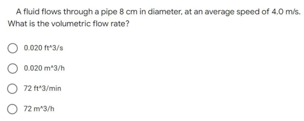 A fluid flows through a pipe 8 cm in diameter, at an average speed of 4.0 m/s.
What is the volumetric flow rate?
0.020 ft^3/s
0.020 m^3/h
72 ft^3/min
72 m^3/h