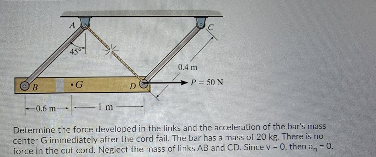 45°
0.4 m
OB
•G
>
P = 50 N
0.6m
1 m
Determine the force developed in the links and the acceleration of the bar's mass
center G immediately after the cord fail. The bar has a mass of 20 kg. There is no
force in the cut cord. Neglect the mass of links AB and CD. Since v = 0, then a, = 0.
