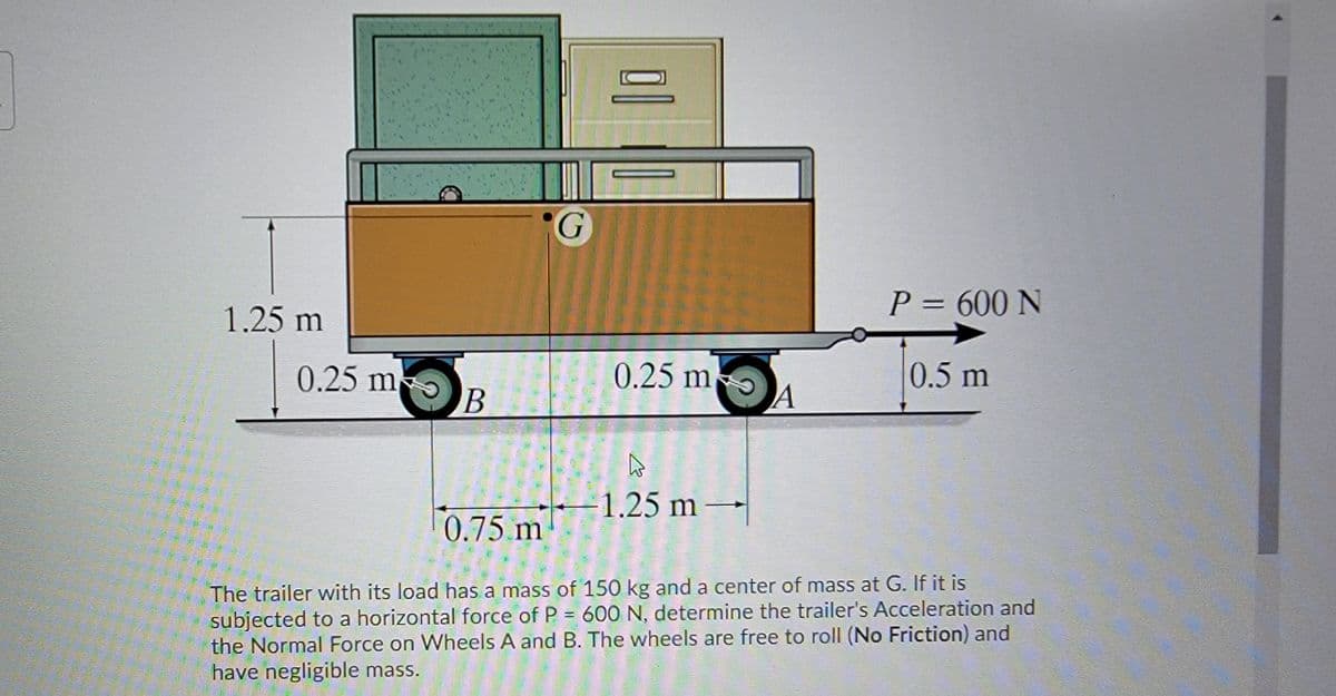 P = 600 N
1.25 m
0.25 m-
0.25 m
A
0.5 m
- 1.25 m
0.75 m
The trailer with its load has a mass of 150 kg and a center of mass at G. If it is
subjected to a horizontal force of P = 600 N, determine the trailer's Acceleration and
the Normal Force on Wheels A and B. The wheels are free to roll (No Friction) and
have negligible mass.
