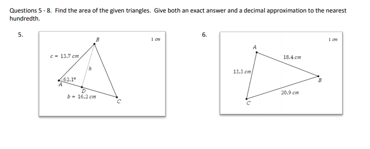 Questions 5 - 8. Find the area of the given triangles. Give both an exact answer and a decimal approximation to the nearest
hundredth.
5.
6.
1 cm
1 cm
c- 13.7 cm
18.4 cm
13.3 cm
62.1°
20.9 cm
b- 16.2 cm
