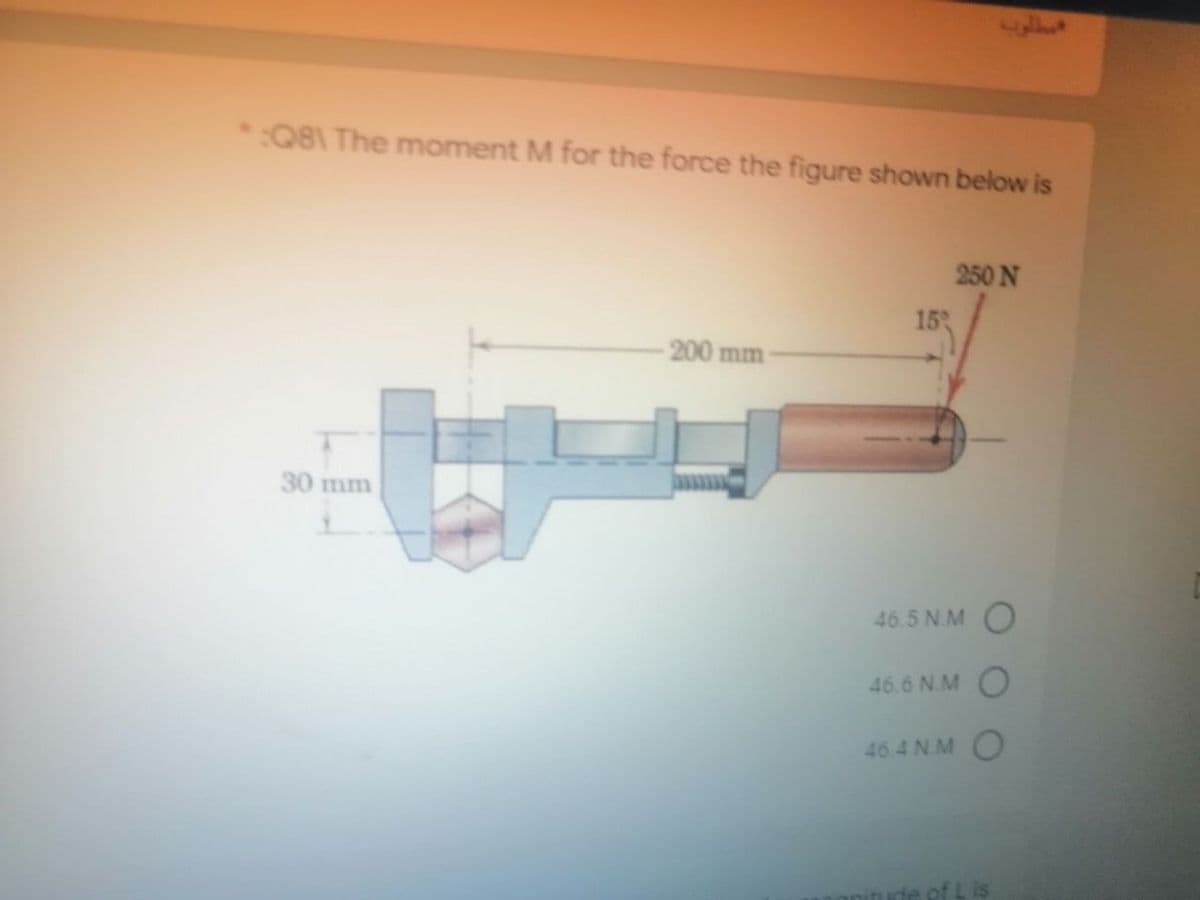 :Q81 The moment M for the force the figure shown below is
250 N
153
-200 mm
30 mm
46.5 N.M O
46.6 N.M O
46.4N. M
of L is
