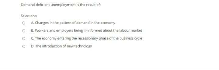 Demand deficient unemployment is the result of:
Select one:
O A Changes in the pattern of demand in the economy
O B. Workers and employers being ill-informed about the labour market
O . The economy entering the recessionary phase of the business cycle
O D.The introduction of new technology
