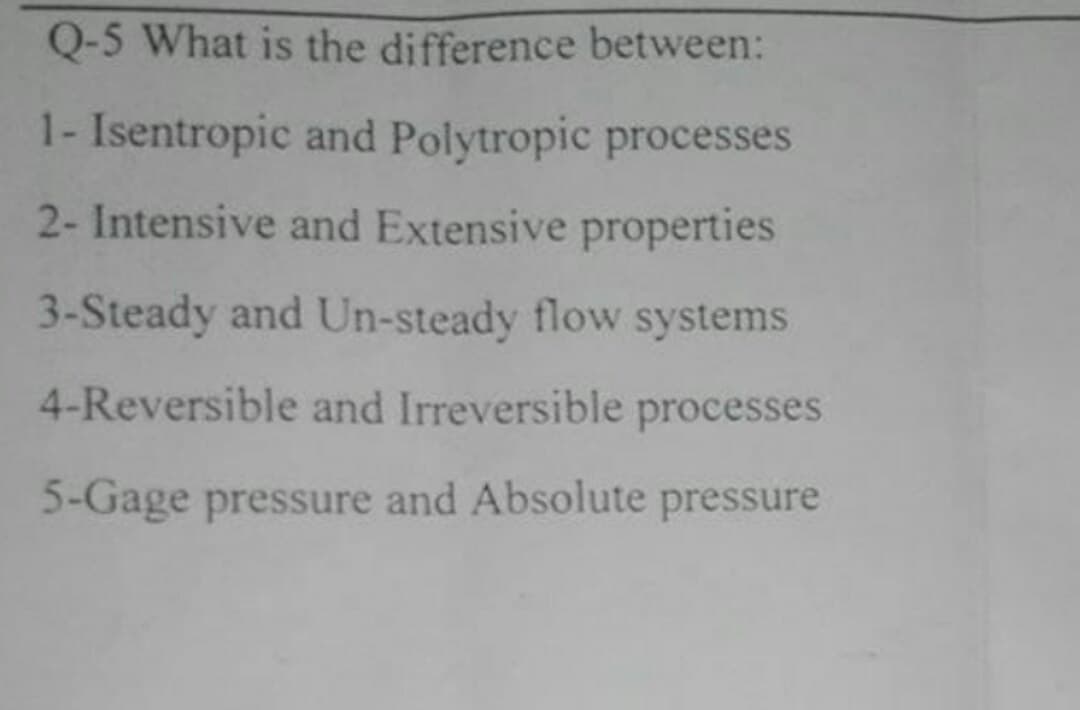 Q-5 What is the difference between:
1- Isentropic and Polytropic processes
2- Intensive and Extensive properties
3-Steady and Un-steady flow systems
4-Reversible and Irreversible processes
5-Gage pressure and Absolute pressure
