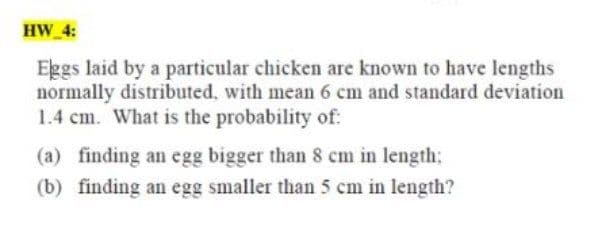 HW 4:
Eggs laid by a particular chicken are known to have lengths
normally distributed. with mean 6 cm and standard deviation
1.4 cm. What is the probability of:
(a) finding an egg bigger than 8 cm in length:
(b) finding an egg smaller than 5 cm in length?
