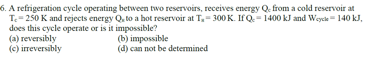 6. A refrigeration cycle operating between two reservoirs, receives energy Qc from a cold reservoir at
Tc= 250 K and rejects energy Qu to a hot reservoir at T= 300 K. If Qc= 1400 kJ and Weycle = 140 kJ,
does this cycle operate or is it impossible?
(a) reversibly
(c) irreversibly
(b) impossible
(d) can not be determined
