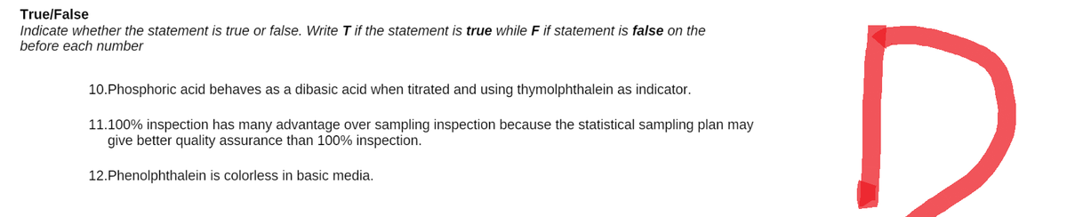 True/False
Indicate whether the statement is true or false. Write T if the statement is true while F if statement is false on the
before each number
10.Phosphoric acid behaves as a dibasic acid when titrated and using thymolphthalein as indicator.
11.100% inspection has many advantage over sampling inspection because the statistical sampling plan may
give better quality assurance than 100% inspection.
12.Phenolphthalein is colorless in basic media.
D