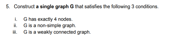 5. Construct a single graph G that satisfies the following 3 conditions.
i. G has exactly 4 nodes.
ii. G is a non-simple graph.
iii. G is a weakly connected graph.
