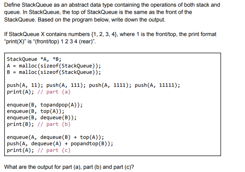 Define StackQueue as an abstract data type containing the operations of both stack and
queue. In StackQueue, the top of StackQueue is the same as the front of the
StackQueue. Based on the program below, write down the output.
If StackQueue X contains numbers {1, 2, 3, 4)}, where 1 is the front/top, the print format
"print(X)" is “(front/top) 1 234 (rear)".
StackQueue *A, *B;
A = malloc(sizeof(StackQueue));
B = malloc (sizeof(StackQueue));
push(A, 11); push(A, 111); push(A, 1111); push(A, 11111);
print(A); // part (a)
enqueue (B, topandpop(A));
enqueue (B, top(A));
enqueue (B, dequeue(B));
print(B); // part (b)
enqueue (A, dequeue(B) + top(A));
push(A, dequeue (A) + popandtop(B));
print(A); // part (c)
What are the output for part (a), part (b) and part (c)?

