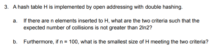 3. A hash table H is implemented by open addressing with double hashing.
a. If there are n elements inserted to H, what are the two criteria such that the
expected number of collisions is not greater than 2ln2?
b. Furthermore, if n = 100, what is the smallest size of H meeting the two criteria?
