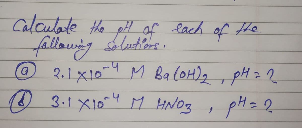Calculate the pH of each of the
fallowing solutions.
@ 2.1 X10-4 M Ba(OH)₂, pH = 2
рн 22
(3.1 X10-4 M HNO3, pH = 2
