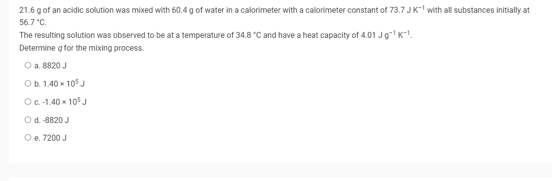 21.6 g of an acidic solution was mixed with 60.4 g of water in a calorimeter with a calorimeter constant of 73.7 J K-¹ with all substances initially at
56.7 °C.
The resulting solution was observed to be at a temperature of 34.8 °C and have a heat capacity of 4.01 J g-¹ K-¹.
Determine q for the mixing process.
O a. 8820 J
O b. 1.40 x 105 J
O c. -1.40 x 105 J
O d. -8820 J
O e. 7200 J